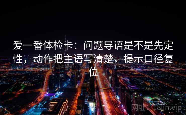 爱一番体检卡：问题导语是不是先定性，动作把主语写清楚，提示口径复位