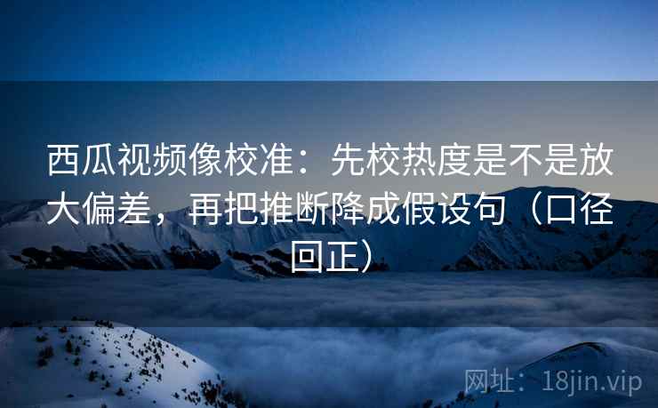 西瓜视频像校准：先校热度是不是放大偏差，再把推断降成假设句（口径回正）