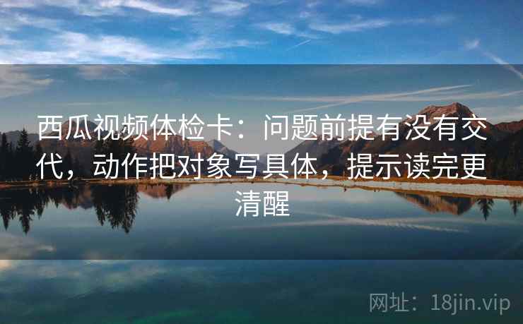 西瓜视频体检卡：问题前提有没有交代，动作把对象写具体，提示读完更清醒