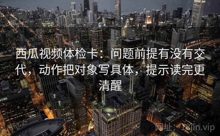 西瓜视频体检卡：问题前提有没有交代，动作把对象写具体，提示读完更清醒
