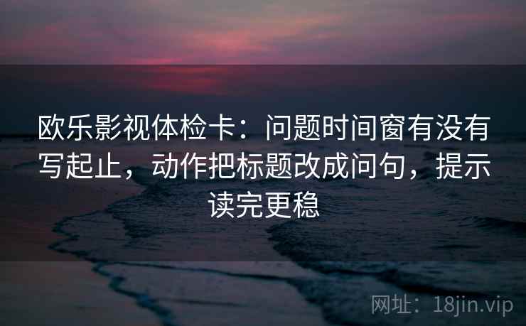 欧乐影视体检卡：问题时间窗有没有写起止，动作把标题改成问句，提示读完更稳