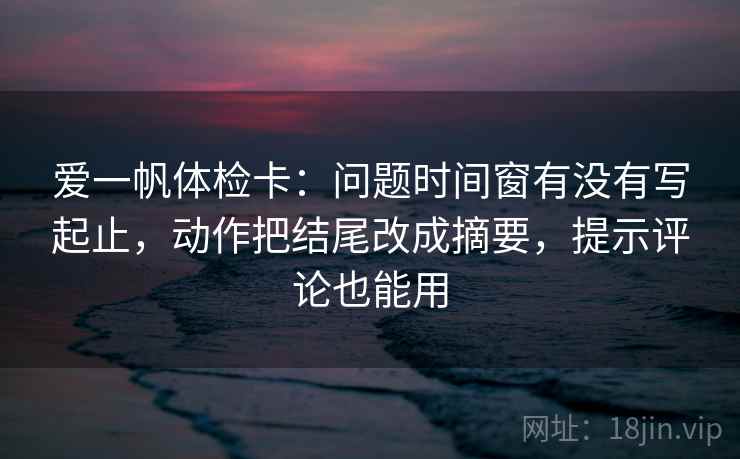 爱一帆体检卡：问题时间窗有没有写起止，动作把结尾改成摘要，提示评论也能用