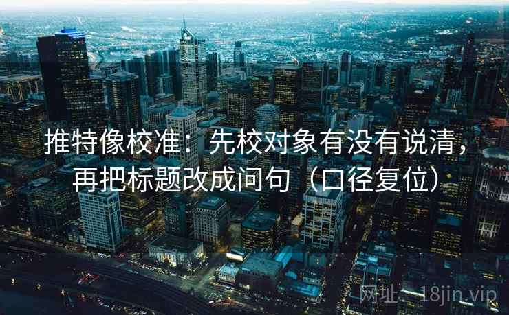 推特像校准：先校对象有没有说清，再把标题改成问句（口径复位）