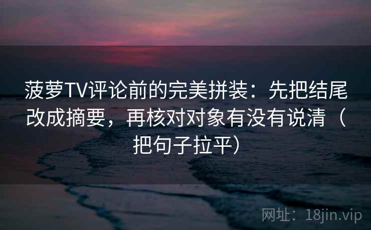 菠萝TV评论前的完美拼装:先把结尾改成摘要,再核对对象有没有说清(把句子拉平) 菠萝TV评论前的完美拼装:先把结尾改成摘要,再核对对象有没有说清(把句子拉平)