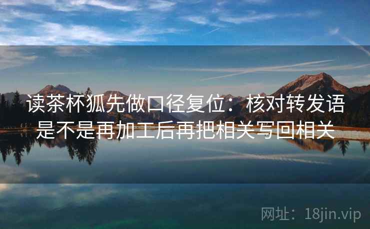 读茶杯狐先做口径复位:核对转发语是不是再加工后再把相关写回相关 读茶杯狐先做口径复位:核对转发语是不是再加工后再把相关写回相关
