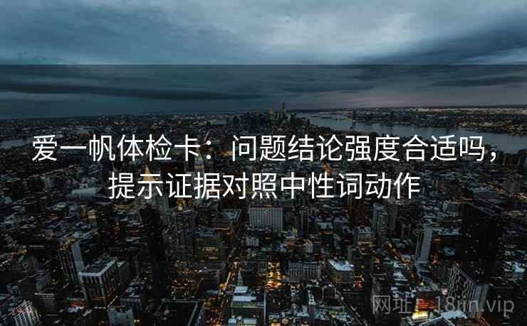 爱一帆体检卡:问题结论强度合适吗,提示证据对照中性词动作 爱一帆体检卡:问题结论强度合适吗,提示证据对照中性词动作