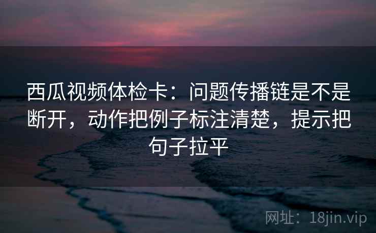 西瓜视频体检卡:问题传播链是不是断开,动作把例子标注清楚,提示把句子拉平 西瓜视频体检卡:问题传播链是不是断开,动作把例子标注清楚,提示把句子拉平