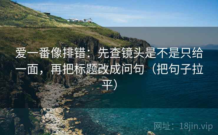 爱一番像排错:先查镜头是不是只给一面,再把标题改成问句(把句子拉平) 爱一番像排错:先查镜头是不是只给一面,再把标题改成问句(把句子拉平)