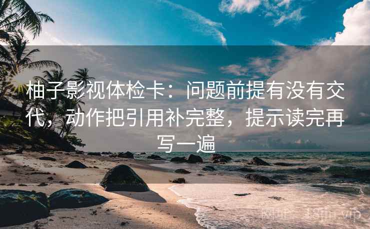 柚子影视体检卡:问题前提有没有交代,动作把引用补完整,提示读完再写一遍 柚子影视体检卡:问题前提有没有交代,动作把引用补完整,提示读完再写一遍