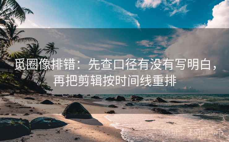 觅圈像排错:先查口径有没有写明白,再把剪辑按时间线重排 觅圈像排错:先查口径有没有写明白,再把剪辑按时间线重排