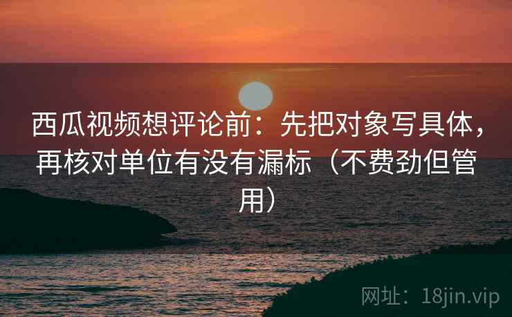 西瓜视频想评论前:先把对象写具体,再核对单位有没有漏标(不费劲但管用) 西瓜视频想评论前:先把对象写具体,再核对单位有没有漏标(不费劲但管用)