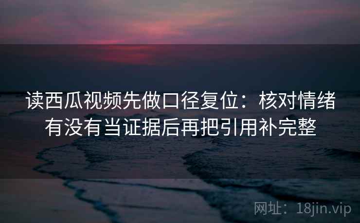 读西瓜视频先做口径复位:核对情绪有没有当证据后再把引用补完整 读西瓜视频先做口径复位:核对情绪有没有当证据后再把引用补完整
